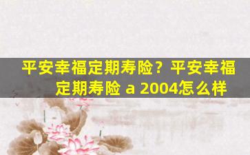 平安幸福定期寿险？平安幸福定期寿险 a 2004怎么样